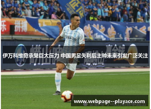 伊万科维奇承受巨大压力 中国男足失利后主帅未来引发广泛关注